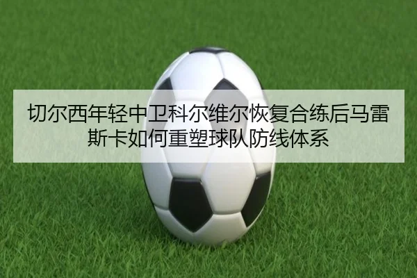切尔西年轻中卫科尔维尔恢复合练后马雷斯卡如何重塑球队防线体系