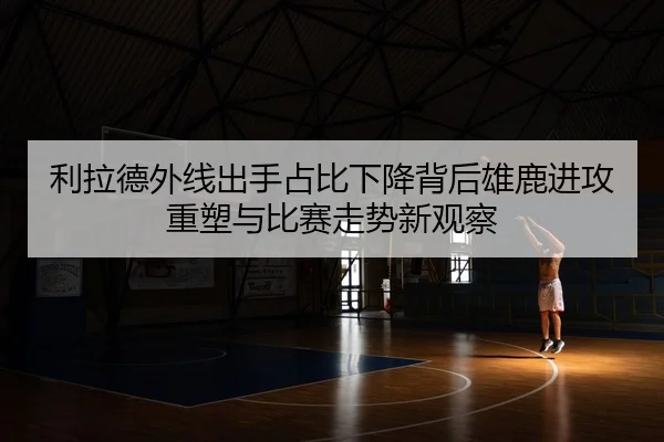 利拉德外线出手占比下降背后雄鹿进攻重塑与比赛走势新观察