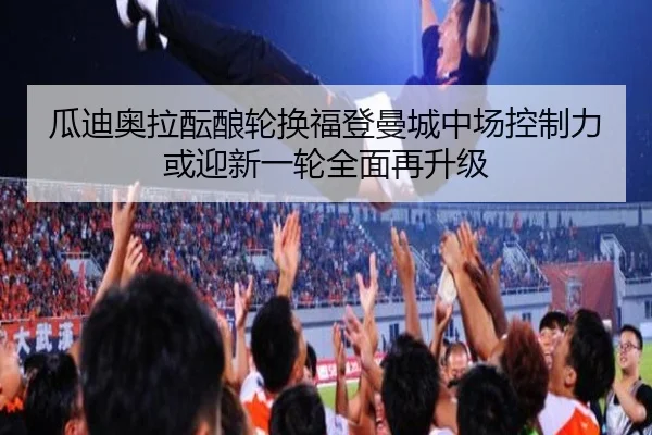 瓜迪奥拉酝酿轮换福登曼城中场控制力或迎新一轮全面再升级